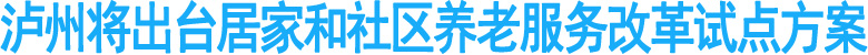 瀘州將出臺居家和社區(qū)養(yǎng)老服務(wù)改革試點(diǎn)方案